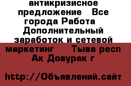 антикризисное предложение - Все города Работа » Дополнительный заработок и сетевой маркетинг   . Тыва респ.,Ак-Довурак г.